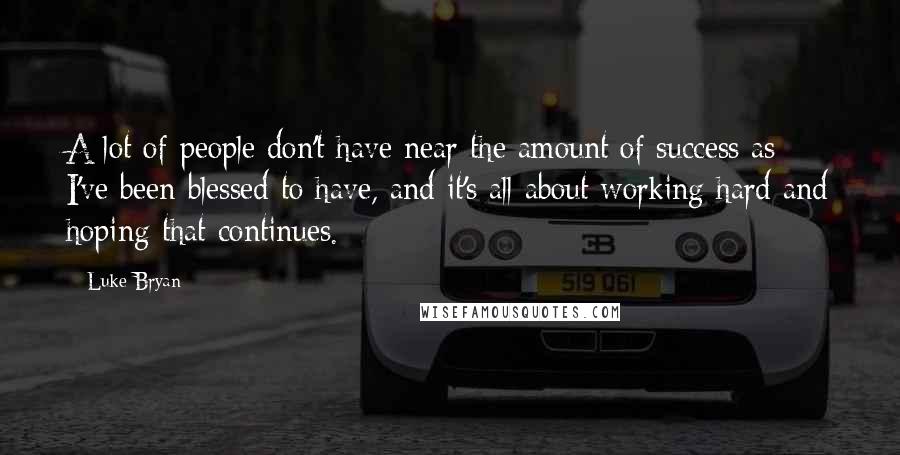 Luke Bryan Quotes: A lot of people don't have near the amount of success as I've been blessed to have, and it's all about working hard and hoping that continues.