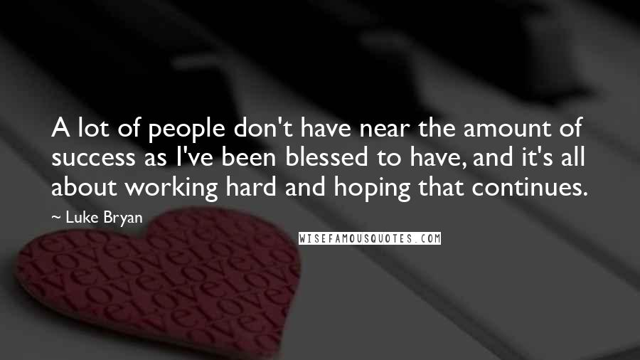 Luke Bryan Quotes: A lot of people don't have near the amount of success as I've been blessed to have, and it's all about working hard and hoping that continues.