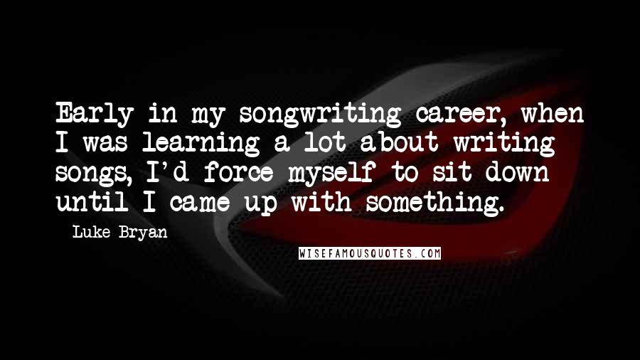 Luke Bryan Quotes: Early in my songwriting career, when I was learning a lot about writing songs, I'd force myself to sit down until I came up with something.