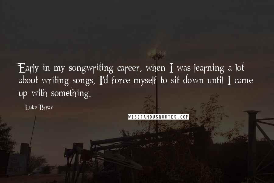 Luke Bryan Quotes: Early in my songwriting career, when I was learning a lot about writing songs, I'd force myself to sit down until I came up with something.