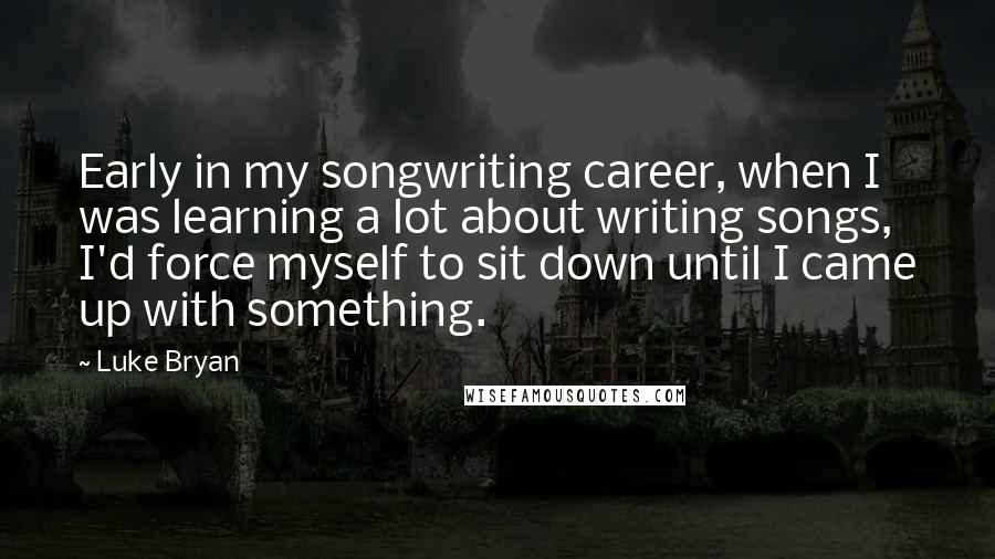 Luke Bryan Quotes: Early in my songwriting career, when I was learning a lot about writing songs, I'd force myself to sit down until I came up with something.