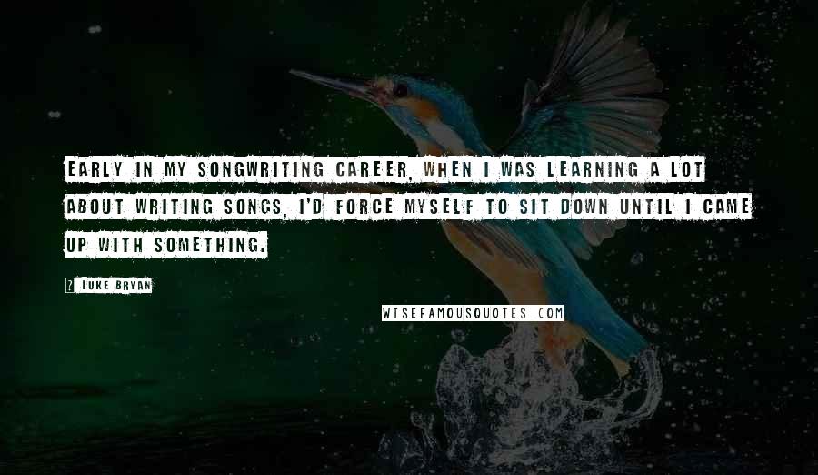 Luke Bryan Quotes: Early in my songwriting career, when I was learning a lot about writing songs, I'd force myself to sit down until I came up with something.