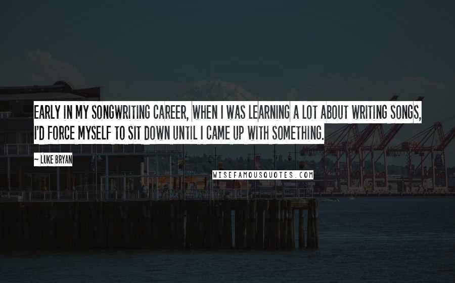 Luke Bryan Quotes: Early in my songwriting career, when I was learning a lot about writing songs, I'd force myself to sit down until I came up with something.