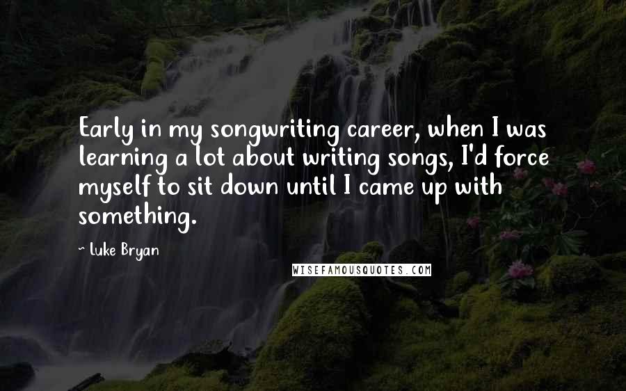 Luke Bryan Quotes: Early in my songwriting career, when I was learning a lot about writing songs, I'd force myself to sit down until I came up with something.