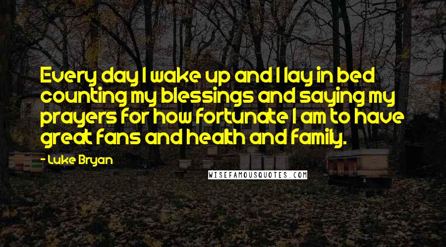 Luke Bryan Quotes: Every day I wake up and I lay in bed counting my blessings and saying my prayers for how fortunate I am to have great fans and health and family.