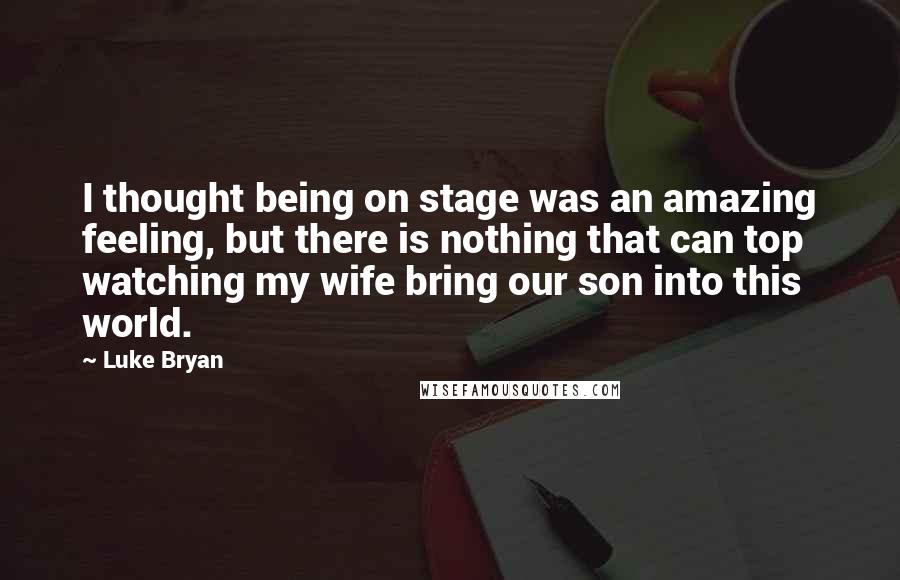 Luke Bryan Quotes: I thought being on stage was an amazing feeling, but there is nothing that can top watching my wife bring our son into this world.