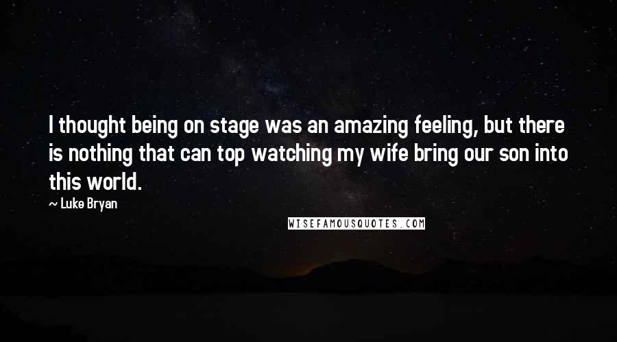 Luke Bryan Quotes: I thought being on stage was an amazing feeling, but there is nothing that can top watching my wife bring our son into this world.