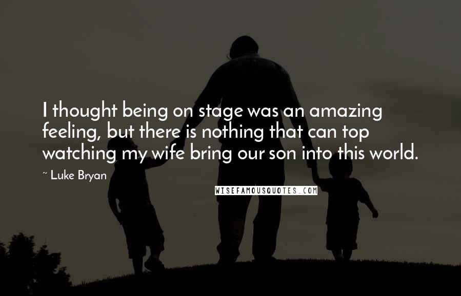 Luke Bryan Quotes: I thought being on stage was an amazing feeling, but there is nothing that can top watching my wife bring our son into this world.