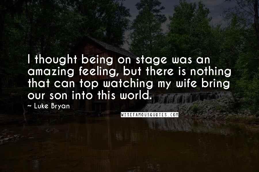 Luke Bryan Quotes: I thought being on stage was an amazing feeling, but there is nothing that can top watching my wife bring our son into this world.