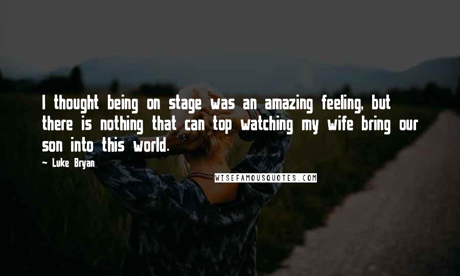 Luke Bryan Quotes: I thought being on stage was an amazing feeling, but there is nothing that can top watching my wife bring our son into this world.