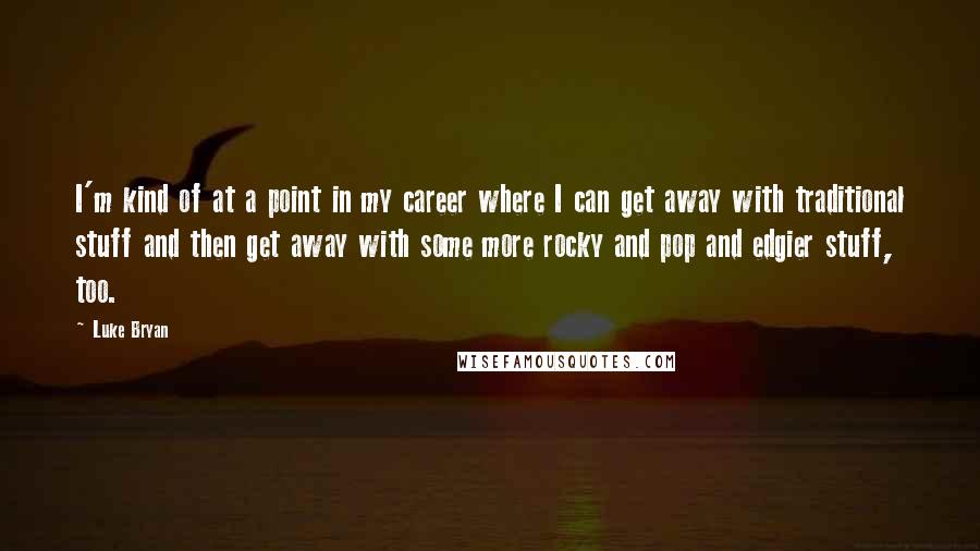 Luke Bryan Quotes: I'm kind of at a point in my career where I can get away with traditional stuff and then get away with some more rocky and pop and edgier stuff, too.