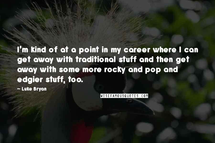 Luke Bryan Quotes: I'm kind of at a point in my career where I can get away with traditional stuff and then get away with some more rocky and pop and edgier stuff, too.