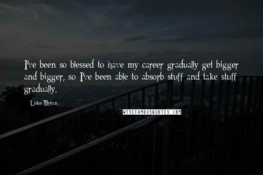 Luke Bryan Quotes: I've been so blessed to have my career gradually get bigger and bigger, so I've been able to absorb stuff and take stuff gradually.