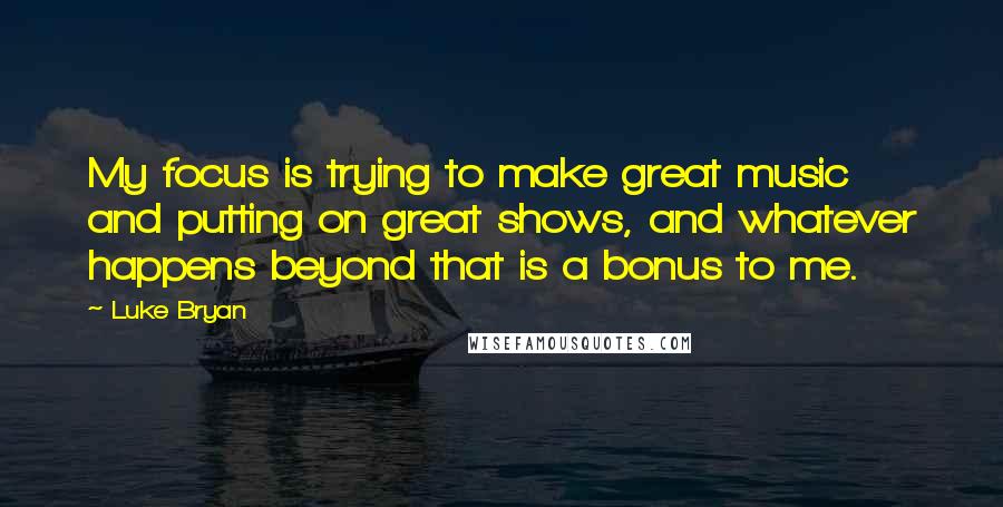 Luke Bryan Quotes: My focus is trying to make great music and putting on great shows, and whatever happens beyond that is a bonus to me.