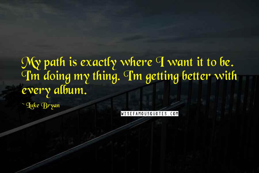 Luke Bryan Quotes: My path is exactly where I want it to be. I'm doing my thing. I'm getting better with every album.