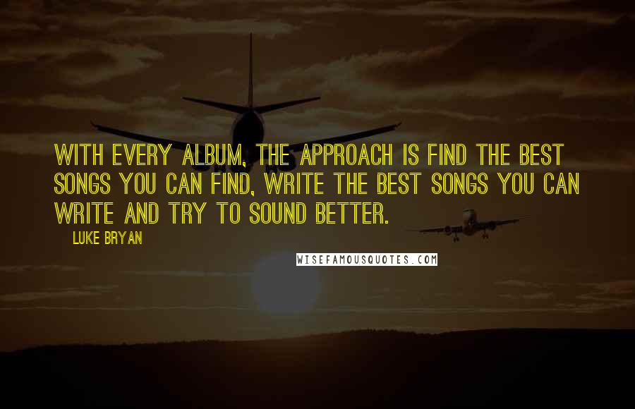 Luke Bryan Quotes: With every album, the approach is find the best songs you can find, write the best songs you can write and try to sound better.