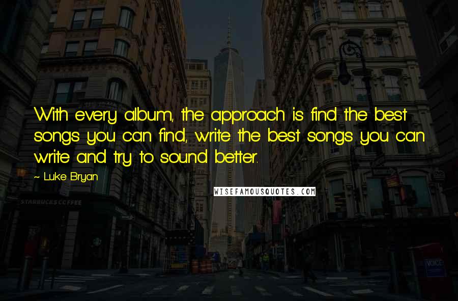 Luke Bryan Quotes: With every album, the approach is find the best songs you can find, write the best songs you can write and try to sound better.