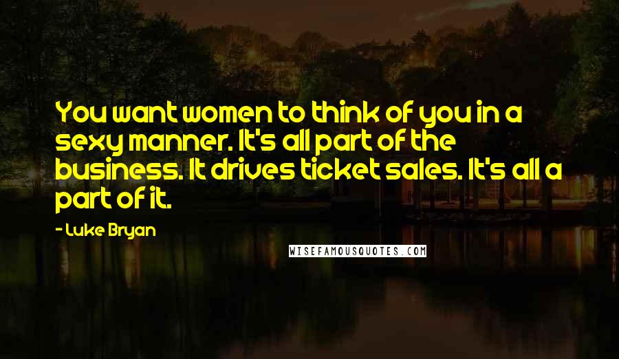 Luke Bryan Quotes: You want women to think of you in a sexy manner. It's all part of the business. It drives ticket sales. It's all a part of it.