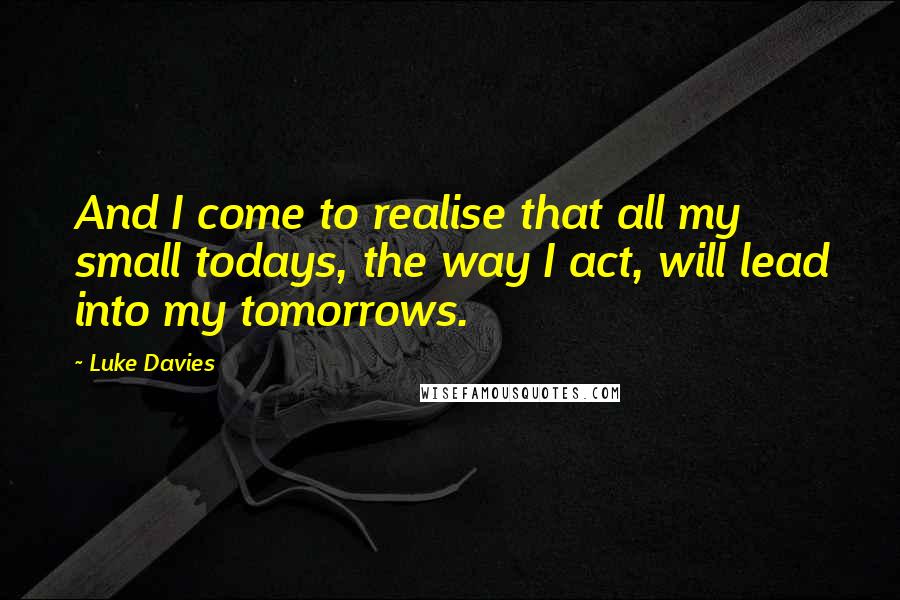Luke Davies Quotes: And I come to realise that all my small todays, the way I act, will lead into my tomorrows.