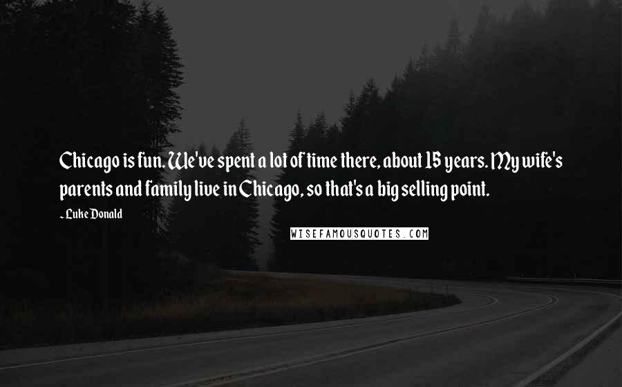 Luke Donald Quotes: Chicago is fun. We've spent a lot of time there, about 15 years. My wife's parents and family live in Chicago, so that's a big selling point.