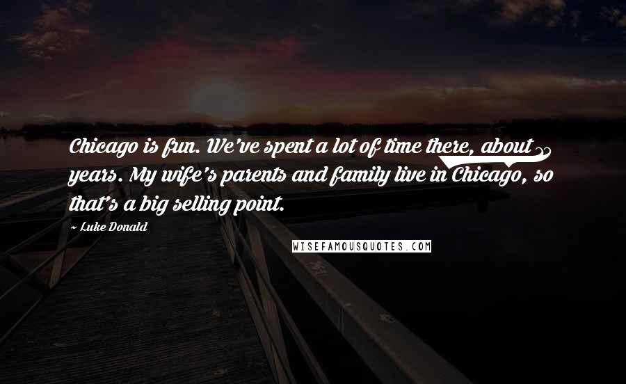 Luke Donald Quotes: Chicago is fun. We've spent a lot of time there, about 15 years. My wife's parents and family live in Chicago, so that's a big selling point.