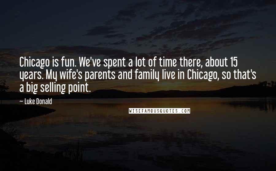 Luke Donald Quotes: Chicago is fun. We've spent a lot of time there, about 15 years. My wife's parents and family live in Chicago, so that's a big selling point.