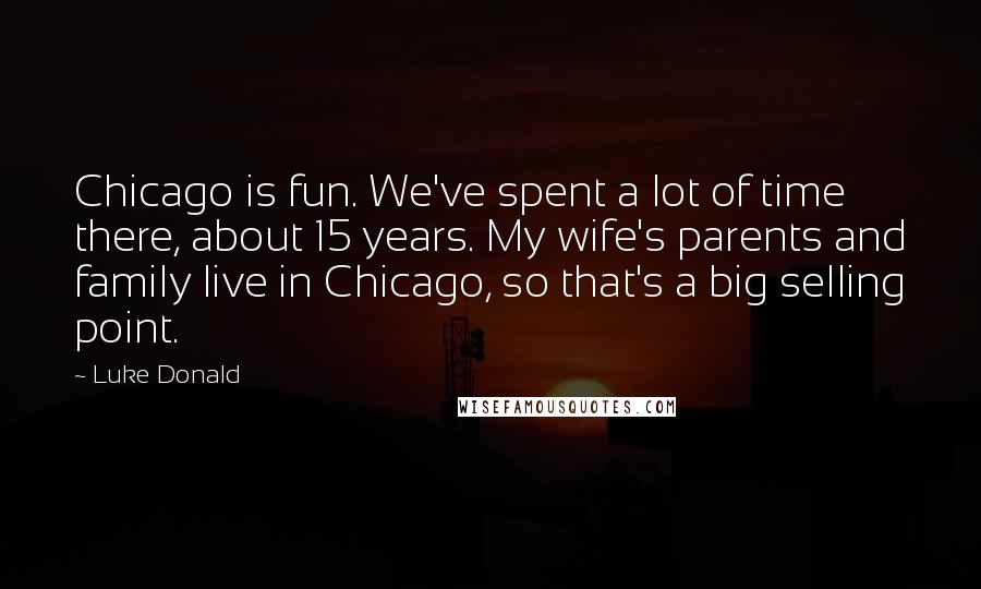 Luke Donald Quotes: Chicago is fun. We've spent a lot of time there, about 15 years. My wife's parents and family live in Chicago, so that's a big selling point.