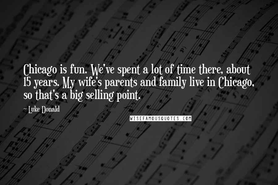 Luke Donald Quotes: Chicago is fun. We've spent a lot of time there, about 15 years. My wife's parents and family live in Chicago, so that's a big selling point.