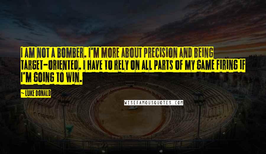 Luke Donald Quotes: I am not a bomber. I'm more about precision and being target-oriented. I have to rely on all parts of my game firing if I'm going to win.