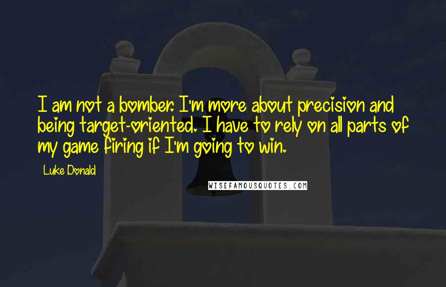 Luke Donald Quotes: I am not a bomber. I'm more about precision and being target-oriented. I have to rely on all parts of my game firing if I'm going to win.