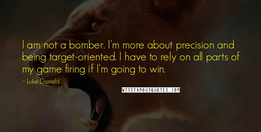 Luke Donald Quotes: I am not a bomber. I'm more about precision and being target-oriented. I have to rely on all parts of my game firing if I'm going to win.