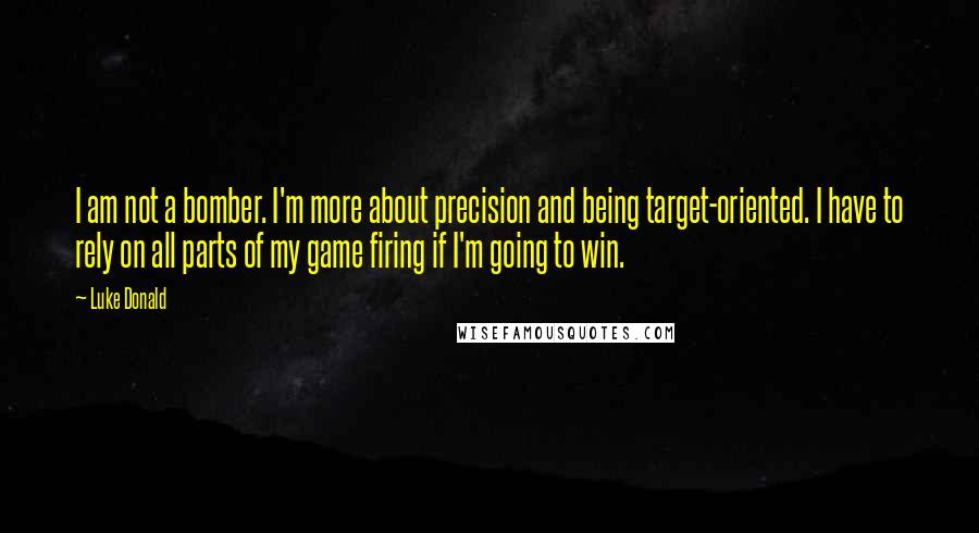 Luke Donald Quotes: I am not a bomber. I'm more about precision and being target-oriented. I have to rely on all parts of my game firing if I'm going to win.