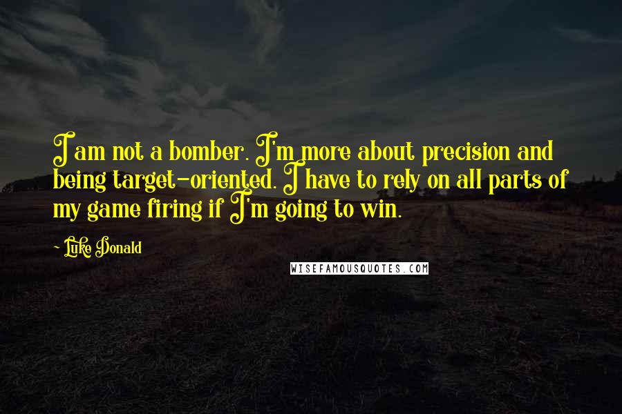 Luke Donald Quotes: I am not a bomber. I'm more about precision and being target-oriented. I have to rely on all parts of my game firing if I'm going to win.