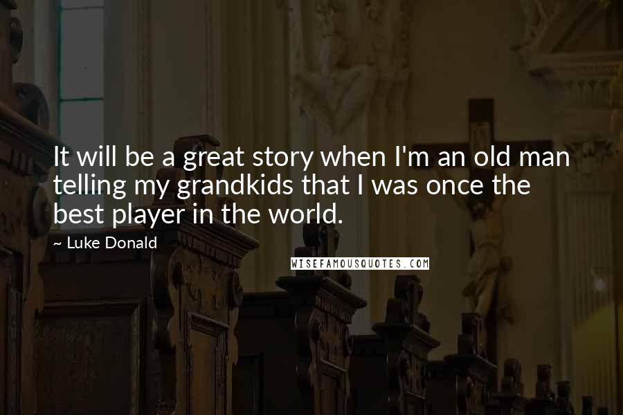 Luke Donald Quotes: It will be a great story when I'm an old man telling my grandkids that I was once the best player in the world.