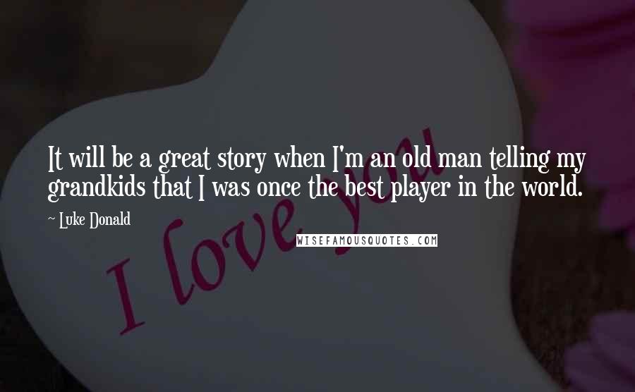 Luke Donald Quotes: It will be a great story when I'm an old man telling my grandkids that I was once the best player in the world.