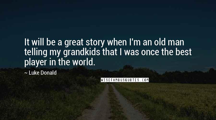 Luke Donald Quotes: It will be a great story when I'm an old man telling my grandkids that I was once the best player in the world.