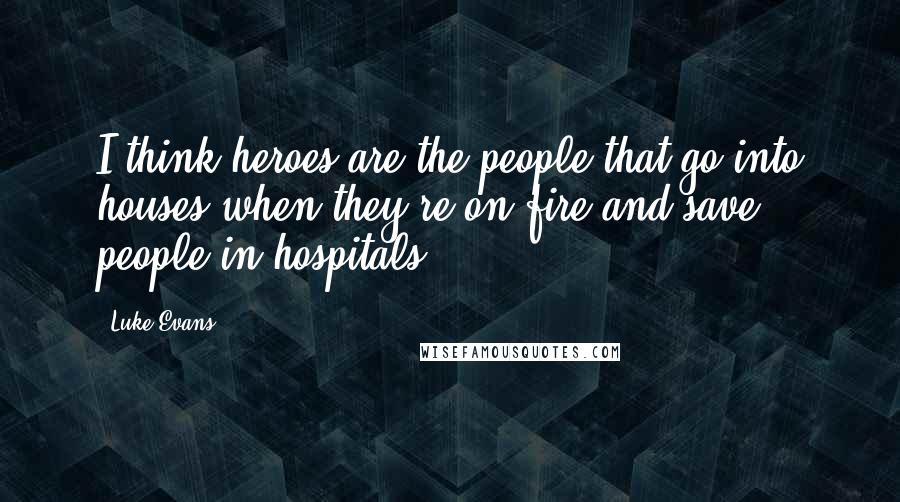 Luke Evans Quotes: I think heroes are the people that go into houses when they're on fire and save people in hospitals.