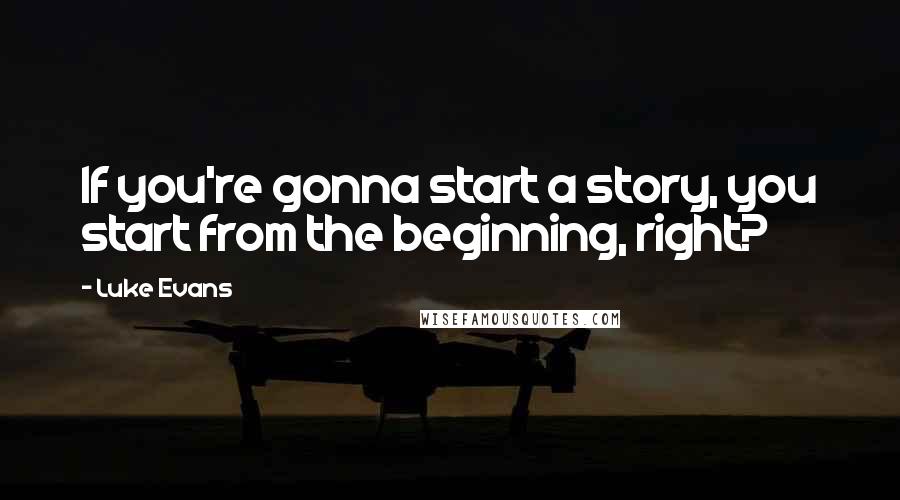 Luke Evans Quotes: If you're gonna start a story, you start from the beginning, right?