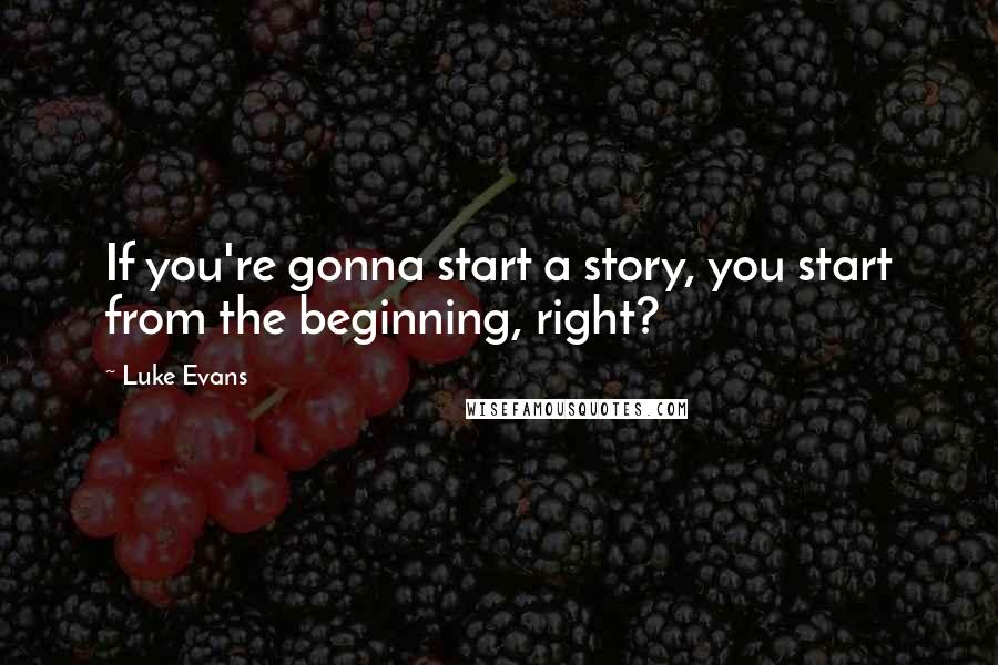 Luke Evans Quotes: If you're gonna start a story, you start from the beginning, right?