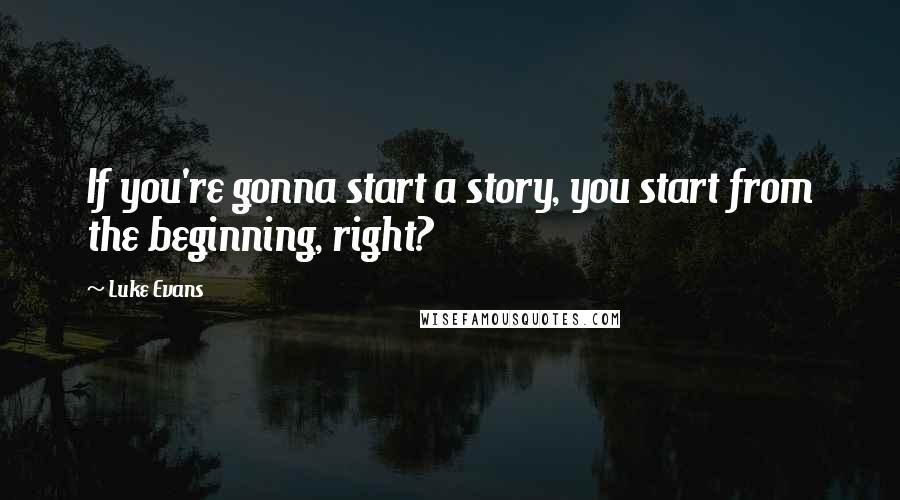 Luke Evans Quotes: If you're gonna start a story, you start from the beginning, right?