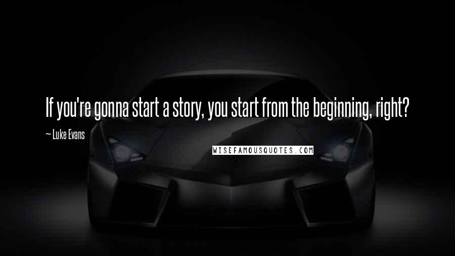 Luke Evans Quotes: If you're gonna start a story, you start from the beginning, right?