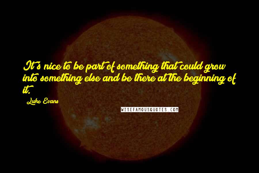 Luke Evans Quotes: It's nice to be part of something that could grow into something else and be there at the beginning of it.