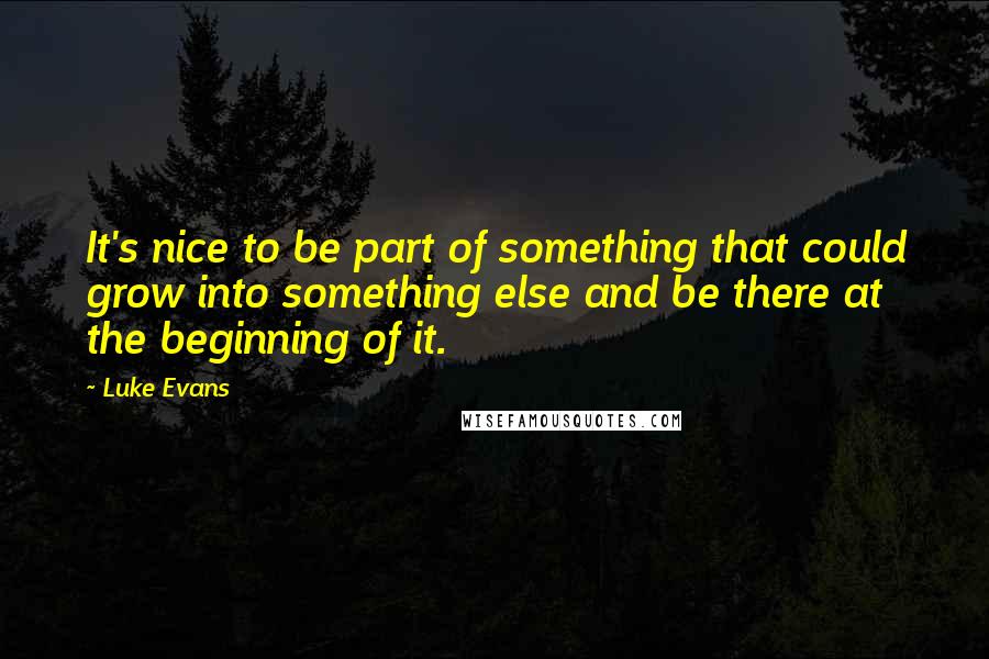 Luke Evans Quotes: It's nice to be part of something that could grow into something else and be there at the beginning of it.