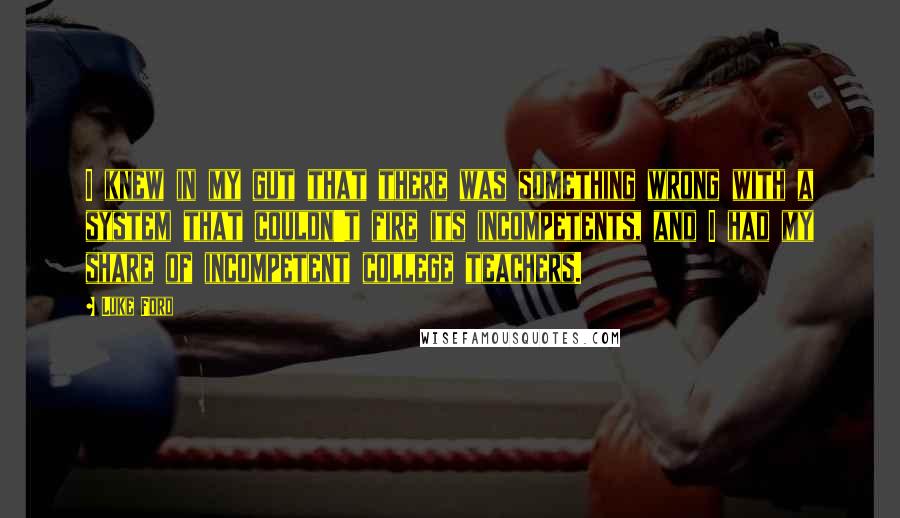 Luke Ford Quotes: I knew in my gut that there was something wrong with a system that couldn't fire its incompetents, and I had my share of incompetent college teachers.