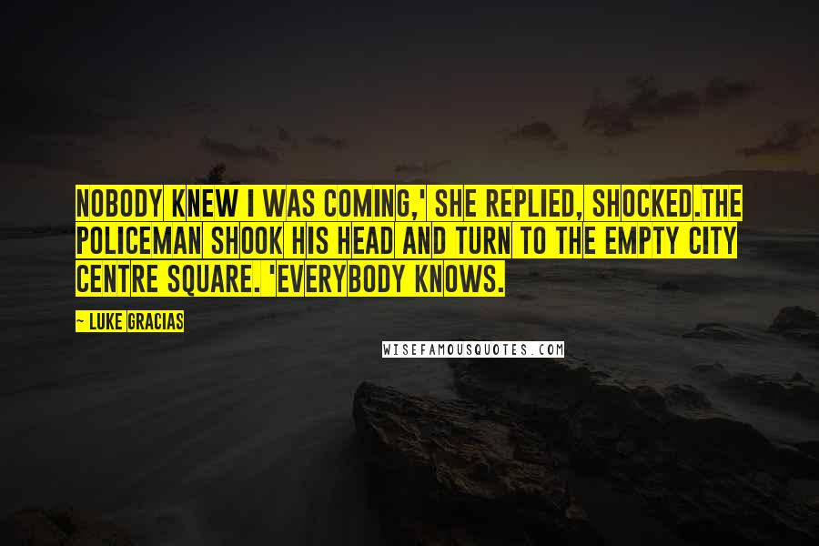 Luke Gracias Quotes: Nobody knew I was coming,' she replied, shocked.The policeman shook his head and turn to the empty city centre square. 'Everybody knows.