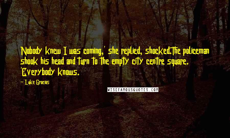 Luke Gracias Quotes: Nobody knew I was coming,' she replied, shocked.The policeman shook his head and turn to the empty city centre square. 'Everybody knows.