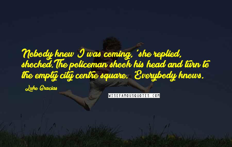 Luke Gracias Quotes: Nobody knew I was coming,' she replied, shocked.The policeman shook his head and turn to the empty city centre square. 'Everybody knows.