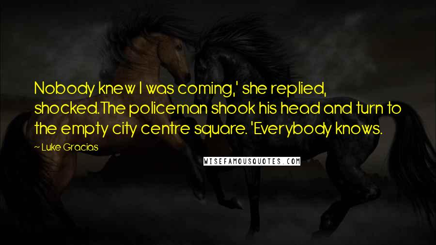 Luke Gracias Quotes: Nobody knew I was coming,' she replied, shocked.The policeman shook his head and turn to the empty city centre square. 'Everybody knows.