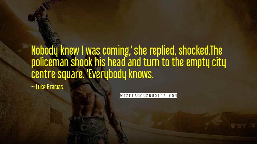 Luke Gracias Quotes: Nobody knew I was coming,' she replied, shocked.The policeman shook his head and turn to the empty city centre square. 'Everybody knows.