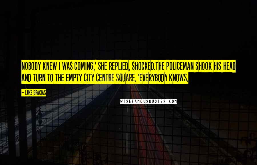 Luke Gracias Quotes: Nobody knew I was coming,' she replied, shocked.The policeman shook his head and turn to the empty city centre square. 'Everybody knows.